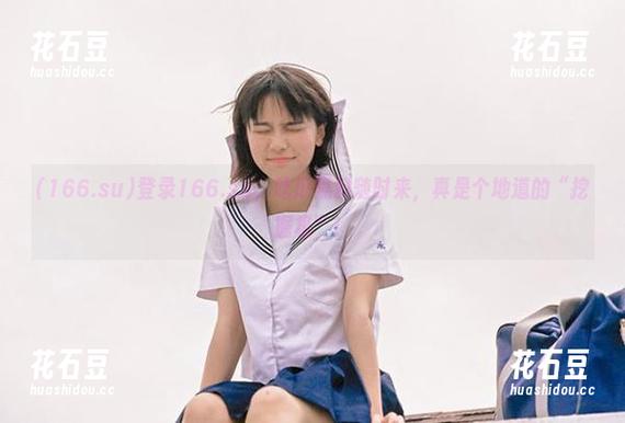 登录166.su，吃瓜黑料随时来，真是个地道的“挖掘机”！