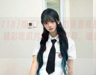 娱乐718.sx的资源真是五花八门，精彩吃瓜片段一网打尽，谁说不值得？