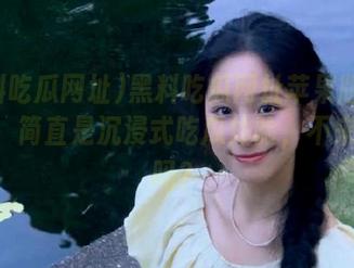 黑料吃瓜网址苹果版最新發布，简直是沉浸式吃瓜体验，不来试试吗？