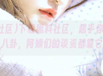 下载黑料社区，超乎你想象的隐秘八卦，阿姨们的谈资都靠它了！